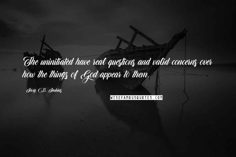 Jerry B. Jenkins Quotes: The uninitiated have real questions and valid concerns over how the things of God appear to them.