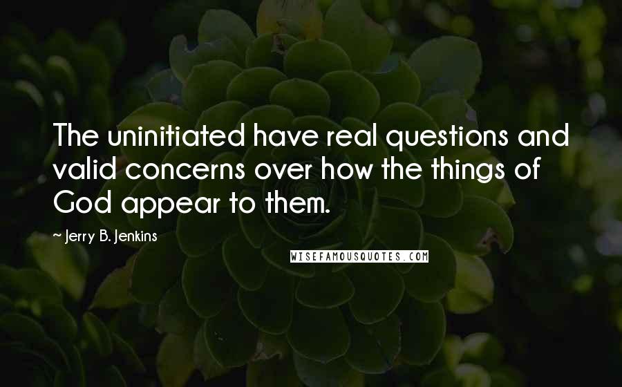 Jerry B. Jenkins Quotes: The uninitiated have real questions and valid concerns over how the things of God appear to them.