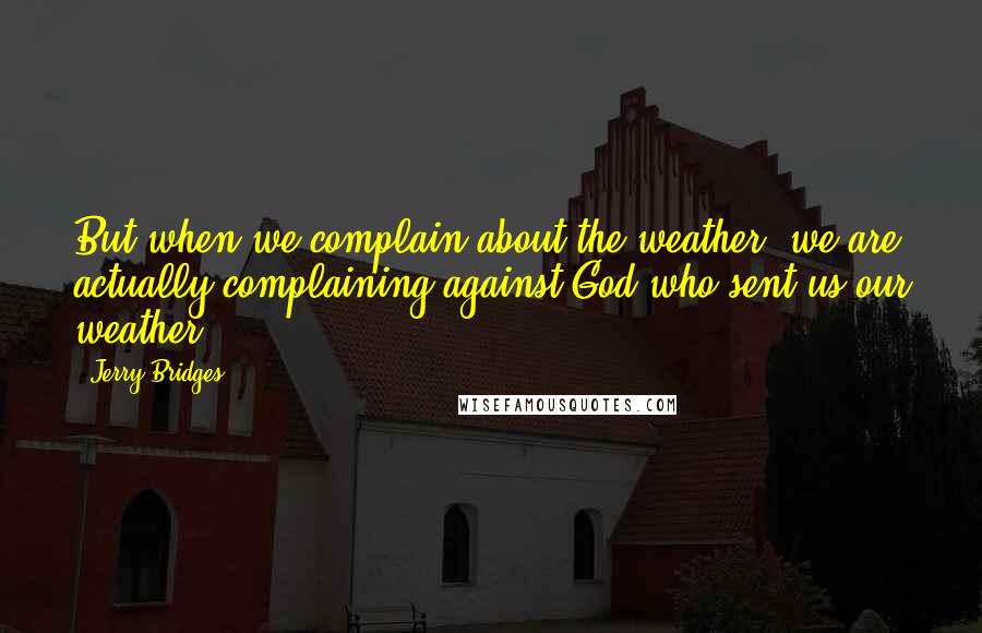 Jerry Bridges Quotes: But when we complain about the weather, we are actually complaining against God who sent us our weather.