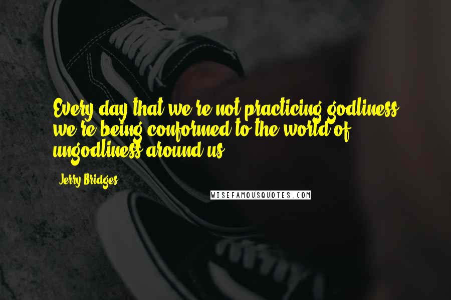 Jerry Bridges Quotes: Every day that we're not practicing godliness we're being conformed to the world of ungodliness around us.