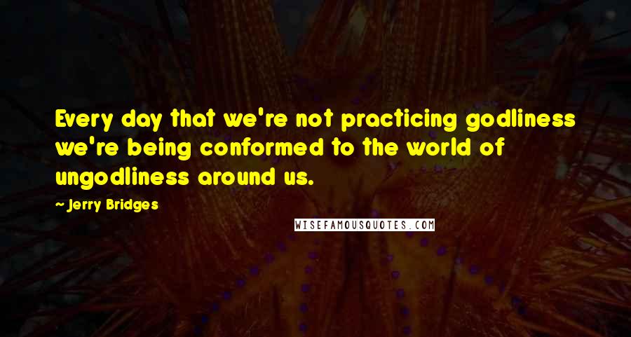 Jerry Bridges Quotes: Every day that we're not practicing godliness we're being conformed to the world of ungodliness around us.