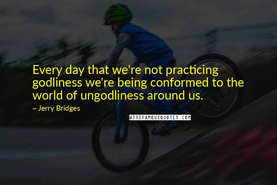 Jerry Bridges Quotes: Every day that we're not practicing godliness we're being conformed to the world of ungodliness around us.