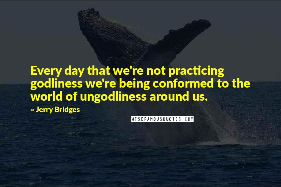 Jerry Bridges Quotes: Every day that we're not practicing godliness we're being conformed to the world of ungodliness around us.