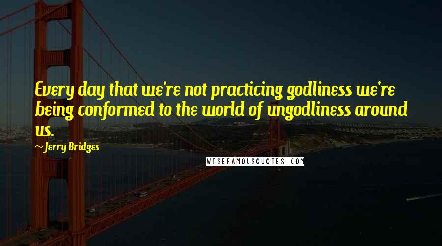 Jerry Bridges Quotes: Every day that we're not practicing godliness we're being conformed to the world of ungodliness around us.