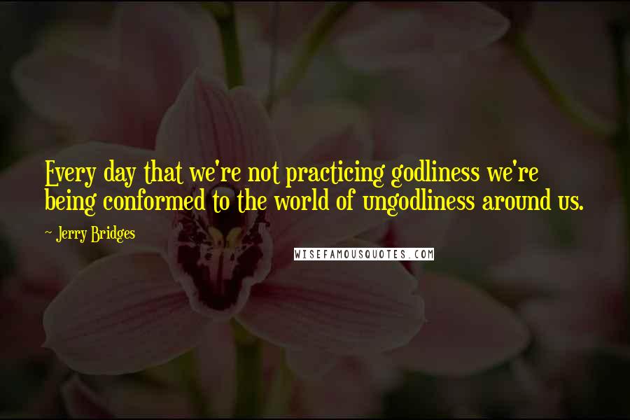 Jerry Bridges Quotes: Every day that we're not practicing godliness we're being conformed to the world of ungodliness around us.