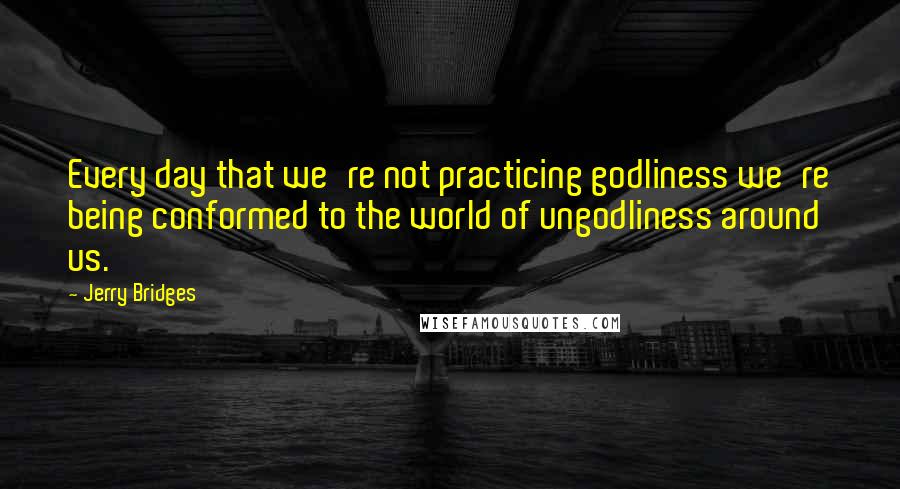 Jerry Bridges Quotes: Every day that we're not practicing godliness we're being conformed to the world of ungodliness around us.