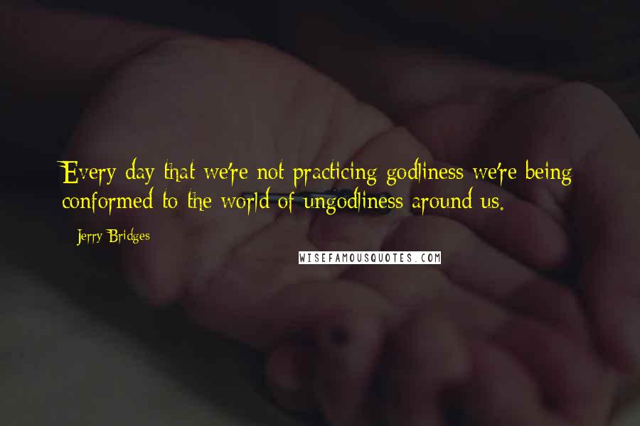 Jerry Bridges Quotes: Every day that we're not practicing godliness we're being conformed to the world of ungodliness around us.