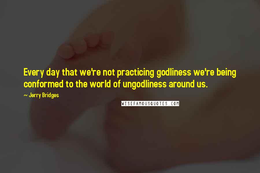 Jerry Bridges Quotes: Every day that we're not practicing godliness we're being conformed to the world of ungodliness around us.