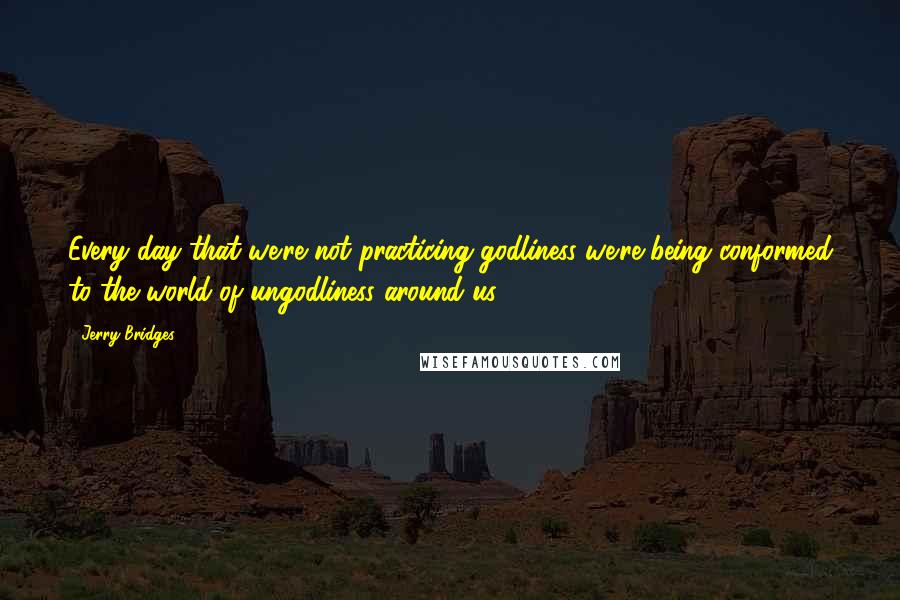 Jerry Bridges Quotes: Every day that we're not practicing godliness we're being conformed to the world of ungodliness around us.