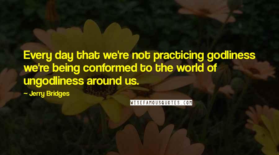 Jerry Bridges Quotes: Every day that we're not practicing godliness we're being conformed to the world of ungodliness around us.