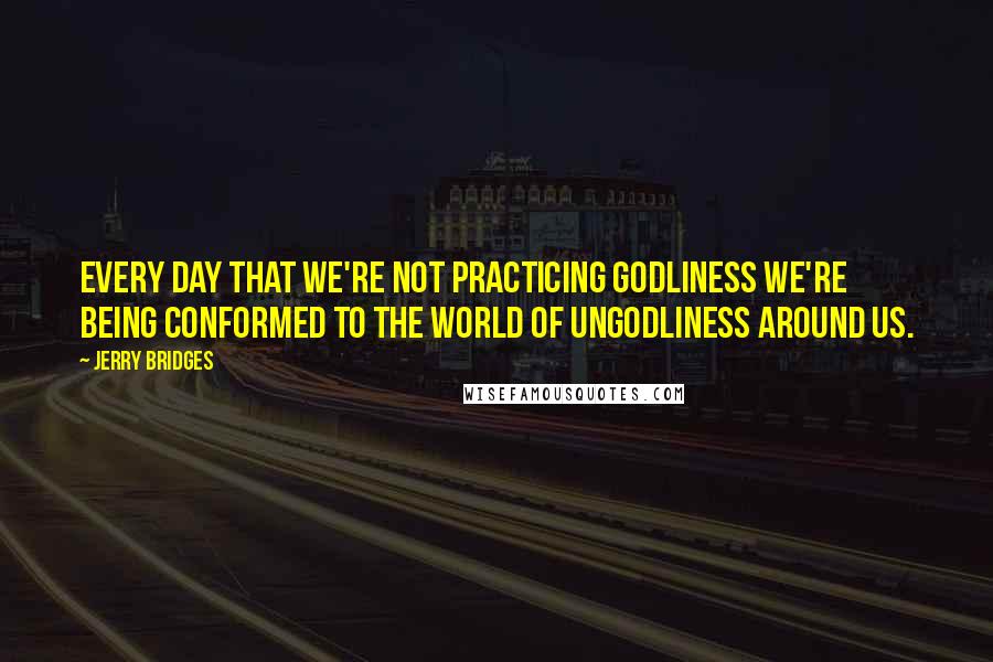 Jerry Bridges Quotes: Every day that we're not practicing godliness we're being conformed to the world of ungodliness around us.