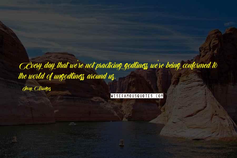 Jerry Bridges Quotes: Every day that we're not practicing godliness we're being conformed to the world of ungodliness around us.