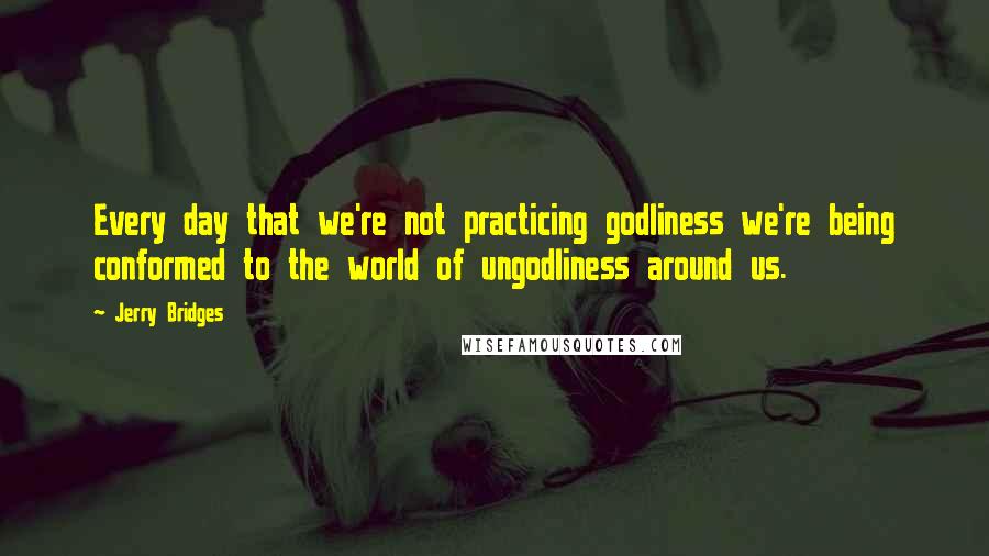 Jerry Bridges Quotes: Every day that we're not practicing godliness we're being conformed to the world of ungodliness around us.