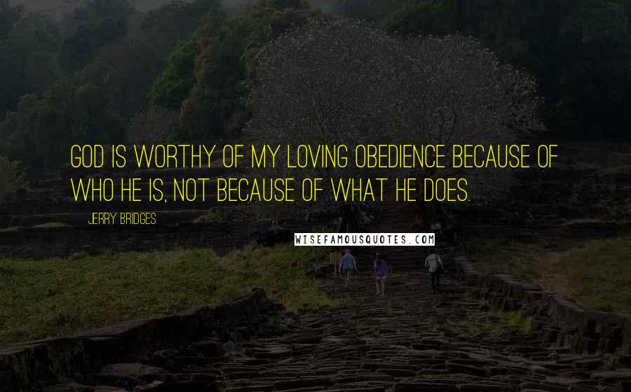 Jerry Bridges Quotes: God is worthy of my loving obedience because of who He is, not because of what he does.