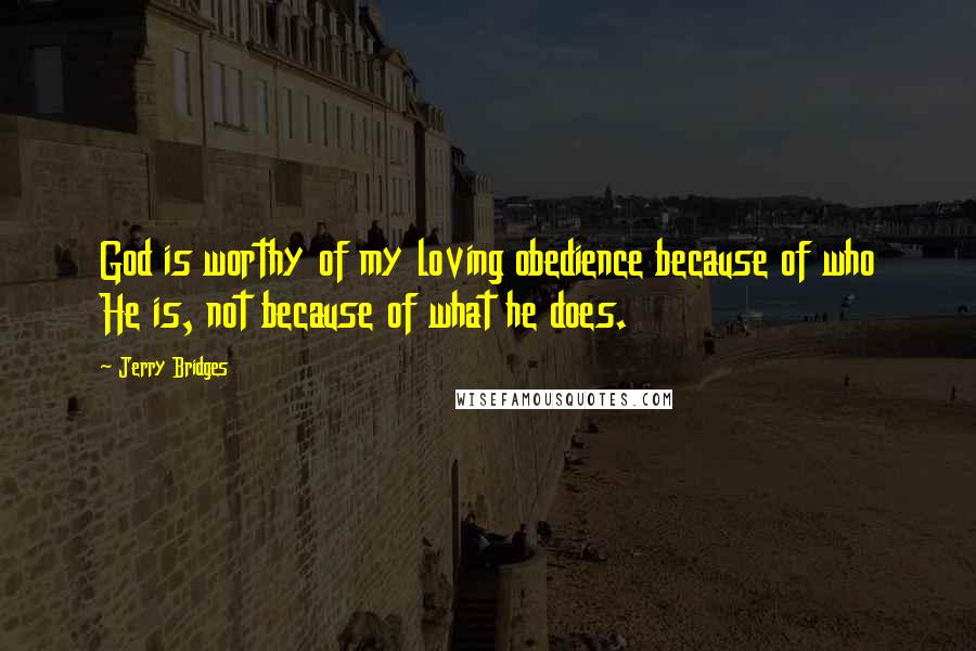 Jerry Bridges Quotes: God is worthy of my loving obedience because of who He is, not because of what he does.