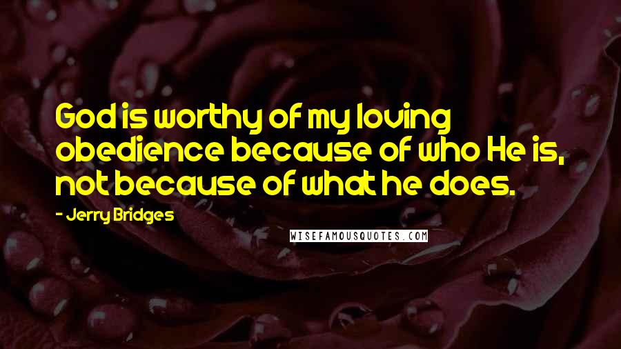 Jerry Bridges Quotes: God is worthy of my loving obedience because of who He is, not because of what he does.