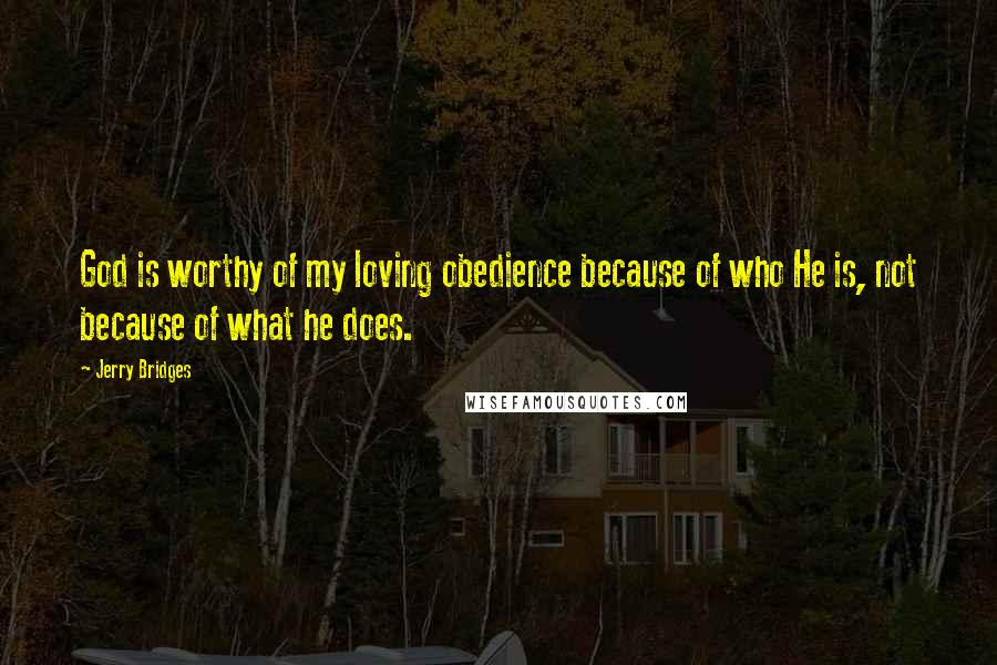 Jerry Bridges Quotes: God is worthy of my loving obedience because of who He is, not because of what he does.