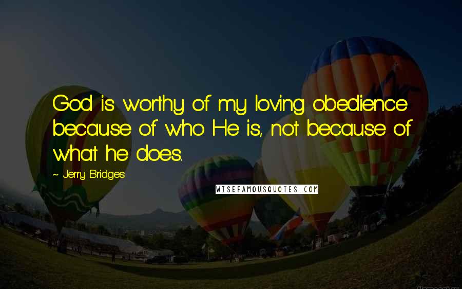 Jerry Bridges Quotes: God is worthy of my loving obedience because of who He is, not because of what he does.