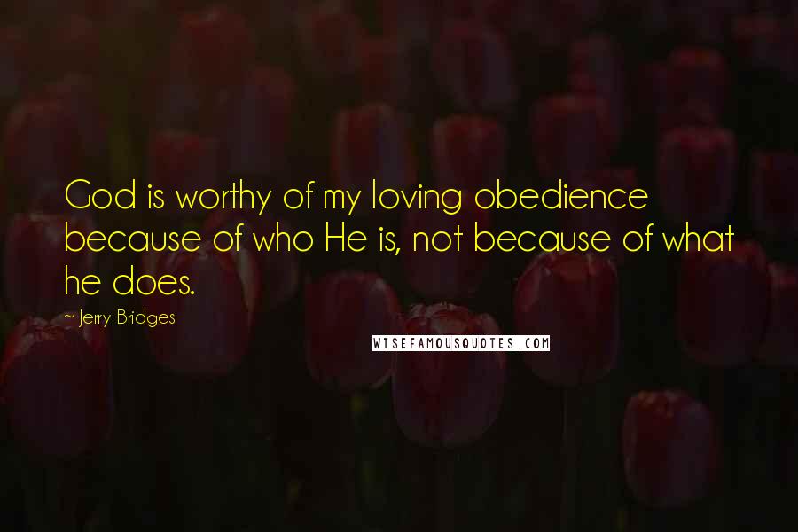 Jerry Bridges Quotes: God is worthy of my loving obedience because of who He is, not because of what he does.