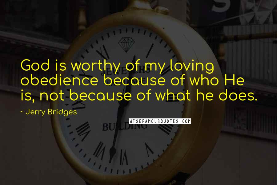 Jerry Bridges Quotes: God is worthy of my loving obedience because of who He is, not because of what he does.