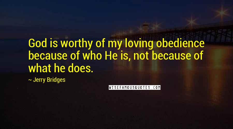 Jerry Bridges Quotes: God is worthy of my loving obedience because of who He is, not because of what he does.