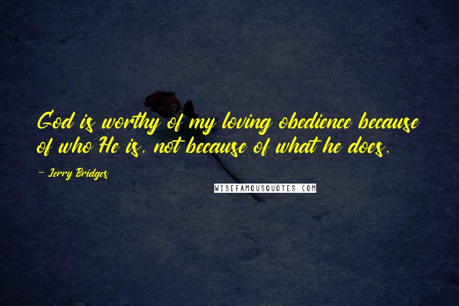 Jerry Bridges Quotes: God is worthy of my loving obedience because of who He is, not because of what he does.