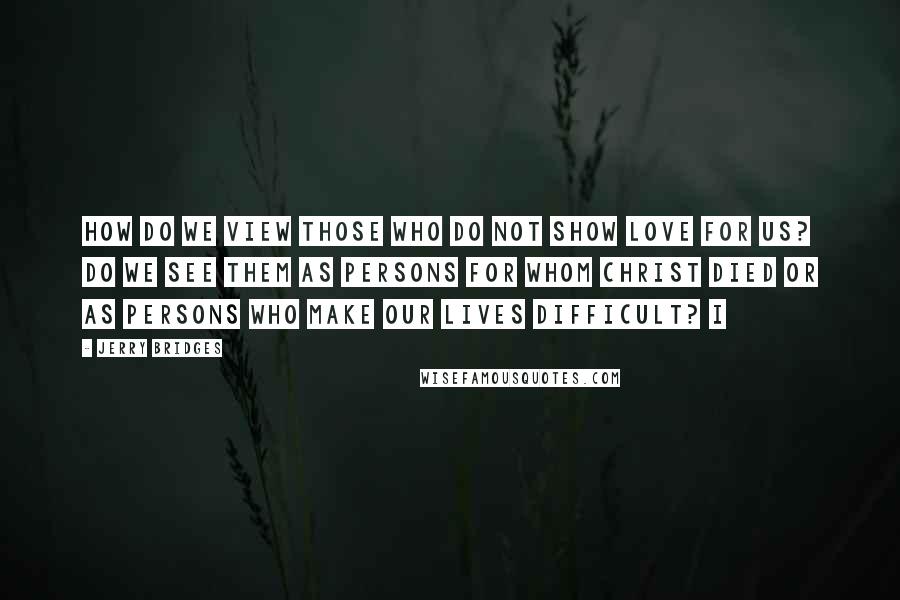Jerry Bridges Quotes: How do we view those who do not show love for us? Do we see them as persons for whom Christ died or as persons who make our lives difficult? I