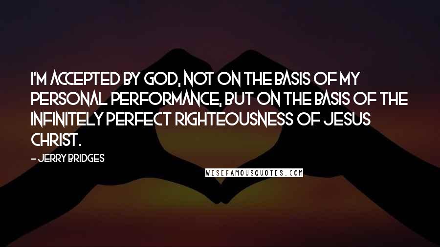 Jerry Bridges Quotes: I'm accepted by God, not on the basis of my personal performance, but on the basis of the infinitely perfect righteousness of Jesus Christ.