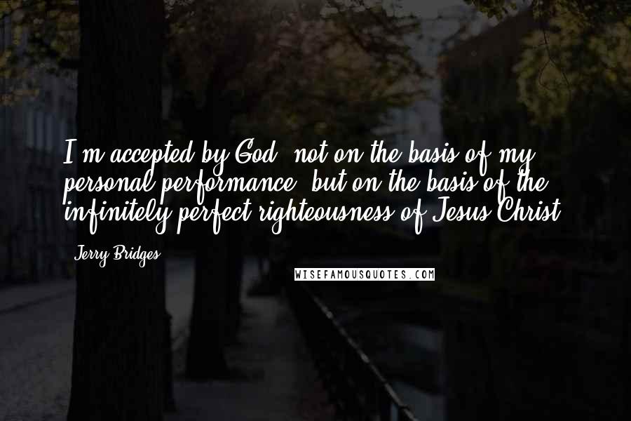 Jerry Bridges Quotes: I'm accepted by God, not on the basis of my personal performance, but on the basis of the infinitely perfect righteousness of Jesus Christ.