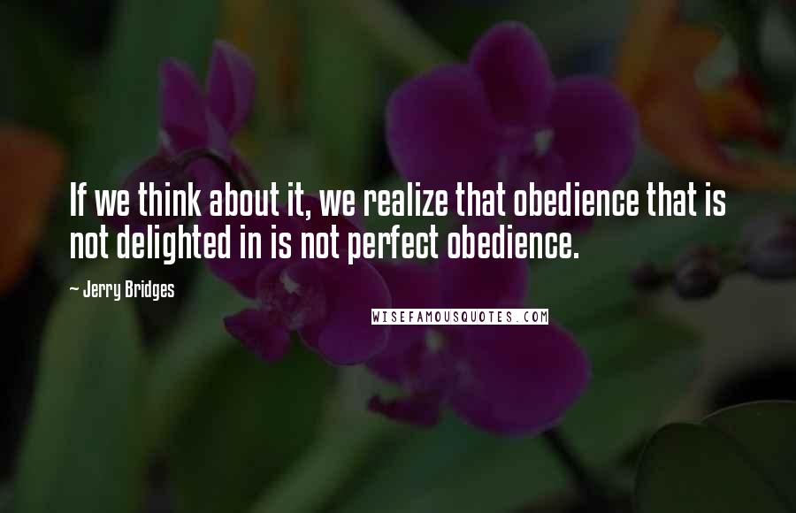 Jerry Bridges Quotes: If we think about it, we realize that obedience that is not delighted in is not perfect obedience.