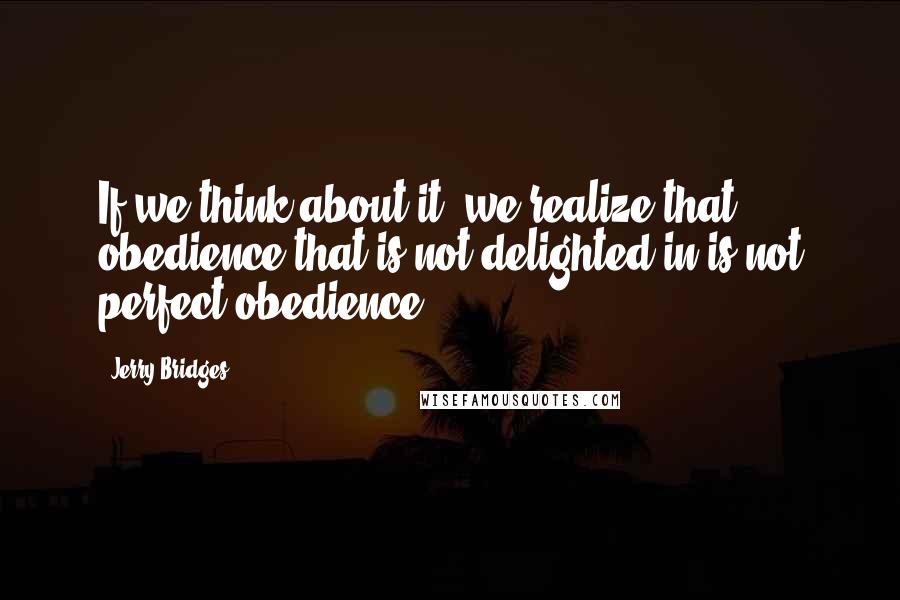 Jerry Bridges Quotes: If we think about it, we realize that obedience that is not delighted in is not perfect obedience.