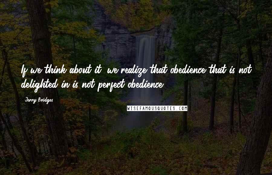 Jerry Bridges Quotes: If we think about it, we realize that obedience that is not delighted in is not perfect obedience.