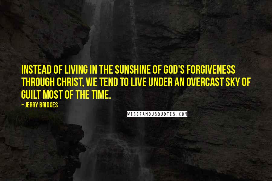 Jerry Bridges Quotes: Instead of living in the sunshine of God's forgiveness through Christ, we tend to live under an overcast sky of guilt most of the time.