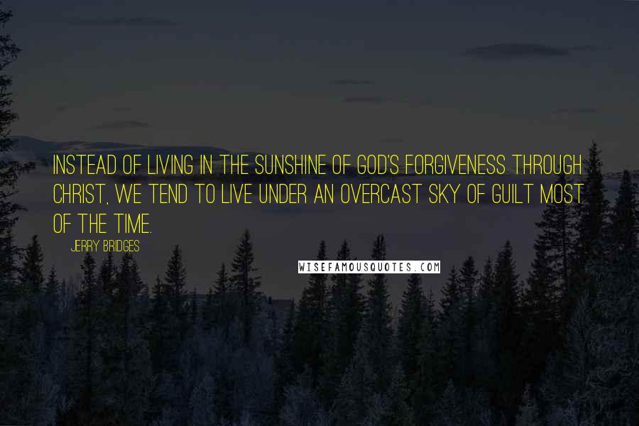 Jerry Bridges Quotes: Instead of living in the sunshine of God's forgiveness through Christ, we tend to live under an overcast sky of guilt most of the time.