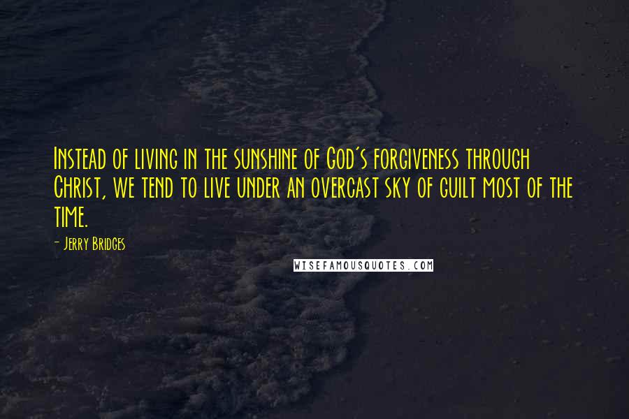 Jerry Bridges Quotes: Instead of living in the sunshine of God's forgiveness through Christ, we tend to live under an overcast sky of guilt most of the time.