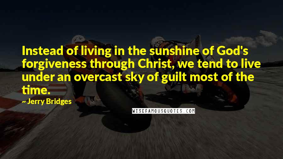 Jerry Bridges Quotes: Instead of living in the sunshine of God's forgiveness through Christ, we tend to live under an overcast sky of guilt most of the time.