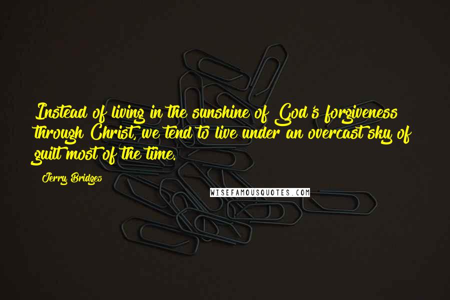 Jerry Bridges Quotes: Instead of living in the sunshine of God's forgiveness through Christ, we tend to live under an overcast sky of guilt most of the time.