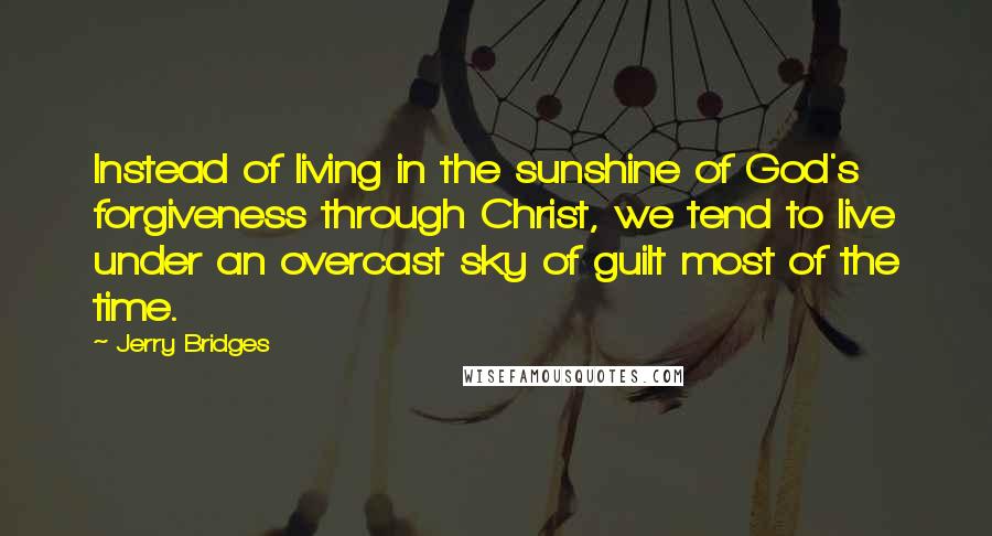 Jerry Bridges Quotes: Instead of living in the sunshine of God's forgiveness through Christ, we tend to live under an overcast sky of guilt most of the time.