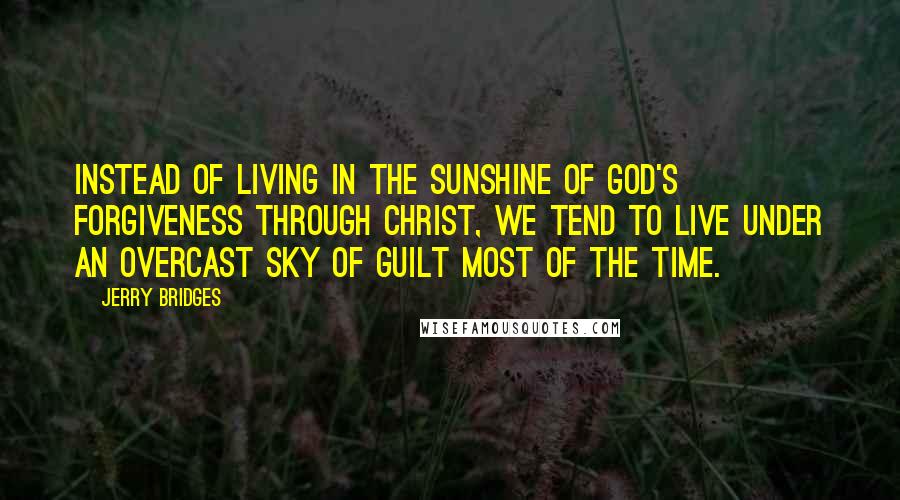Jerry Bridges Quotes: Instead of living in the sunshine of God's forgiveness through Christ, we tend to live under an overcast sky of guilt most of the time.