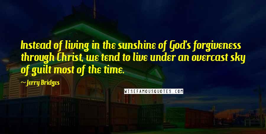 Jerry Bridges Quotes: Instead of living in the sunshine of God's forgiveness through Christ, we tend to live under an overcast sky of guilt most of the time.