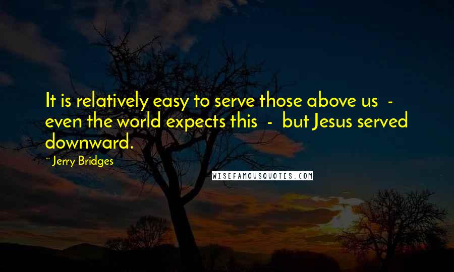 Jerry Bridges Quotes: It is relatively easy to serve those above us  -  even the world expects this  -  but Jesus served downward.