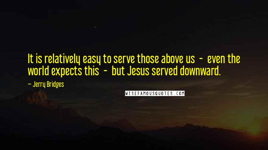 Jerry Bridges Quotes: It is relatively easy to serve those above us  -  even the world expects this  -  but Jesus served downward.