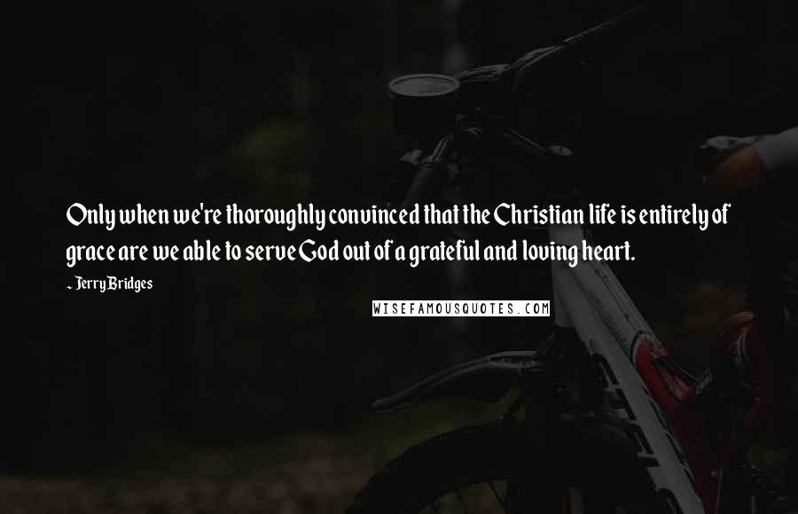 Jerry Bridges Quotes: Only when we're thoroughly convinced that the Christian life is entirely of grace are we able to serve God out of a grateful and loving heart.