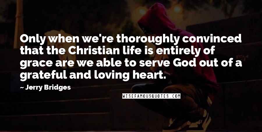 Jerry Bridges Quotes: Only when we're thoroughly convinced that the Christian life is entirely of grace are we able to serve God out of a grateful and loving heart.