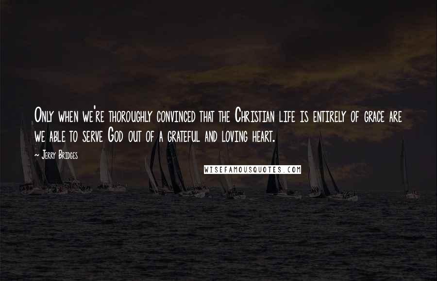 Jerry Bridges Quotes: Only when we're thoroughly convinced that the Christian life is entirely of grace are we able to serve God out of a grateful and loving heart.