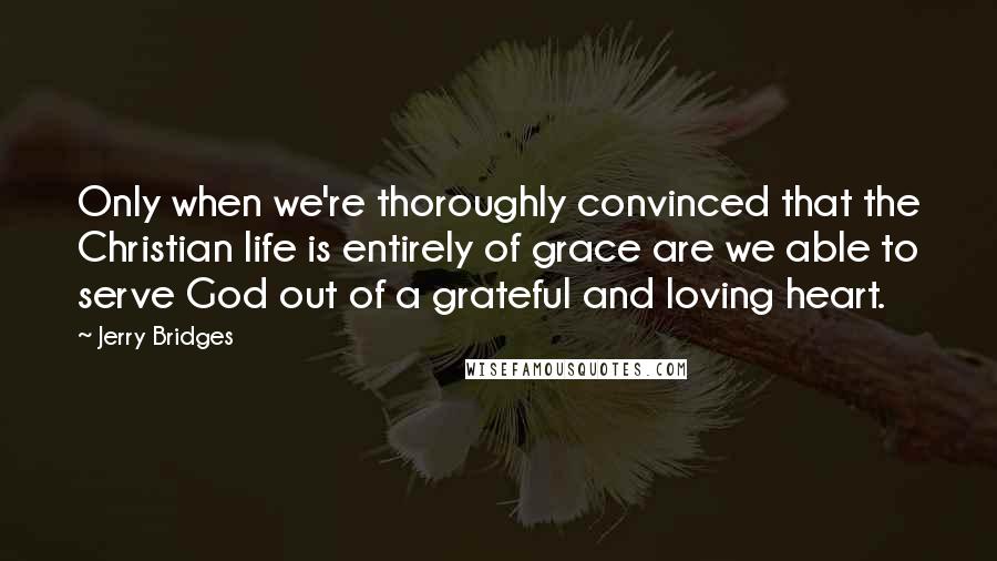 Jerry Bridges Quotes: Only when we're thoroughly convinced that the Christian life is entirely of grace are we able to serve God out of a grateful and loving heart.