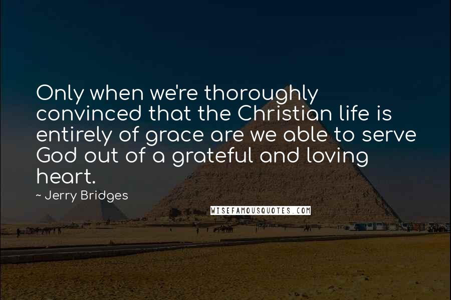 Jerry Bridges Quotes: Only when we're thoroughly convinced that the Christian life is entirely of grace are we able to serve God out of a grateful and loving heart.