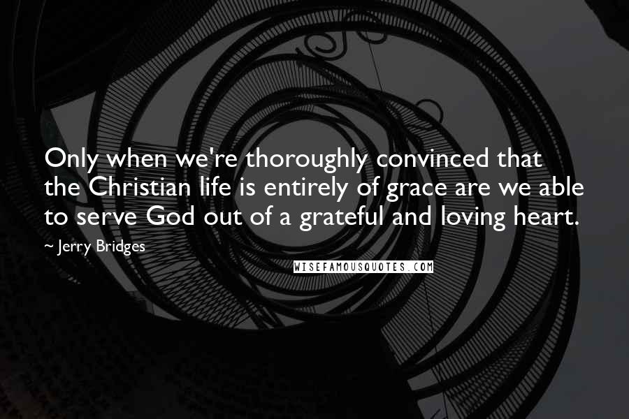 Jerry Bridges Quotes: Only when we're thoroughly convinced that the Christian life is entirely of grace are we able to serve God out of a grateful and loving heart.