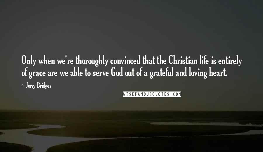 Jerry Bridges Quotes: Only when we're thoroughly convinced that the Christian life is entirely of grace are we able to serve God out of a grateful and loving heart.