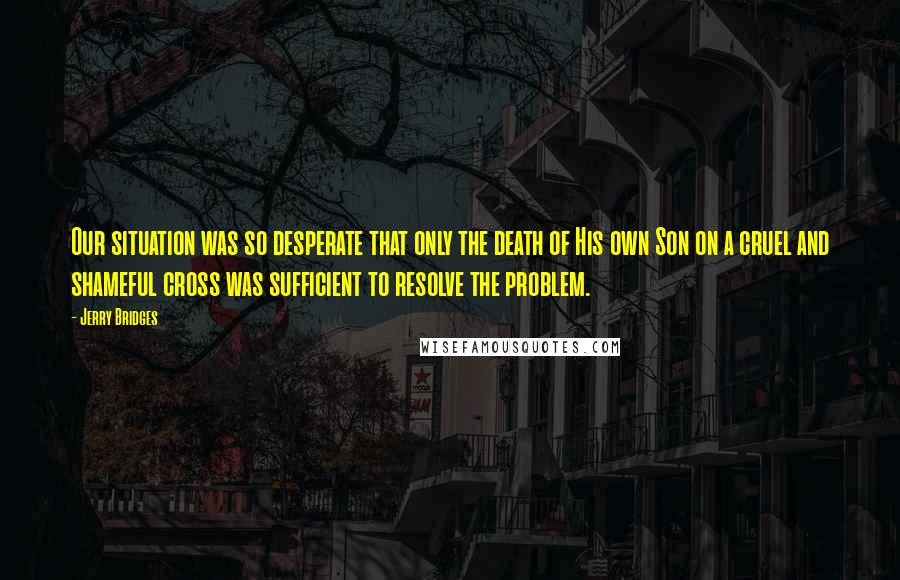 Jerry Bridges Quotes: Our situation was so desperate that only the death of His own Son on a cruel and shameful cross was sufficient to resolve the problem.